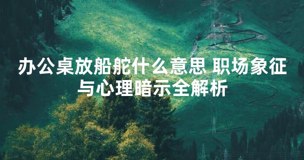 办公桌放船舵什么意思 职场象征与心理暗示全解析